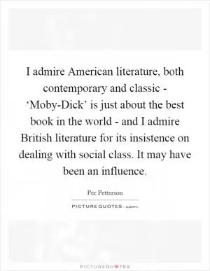 I admire American literature, both contemporary and classic - ‘Moby-Dick’ is just about the best book in the world - and I admire British literature for its insistence on dealing with social class. It may have been an influence Picture Quote #1