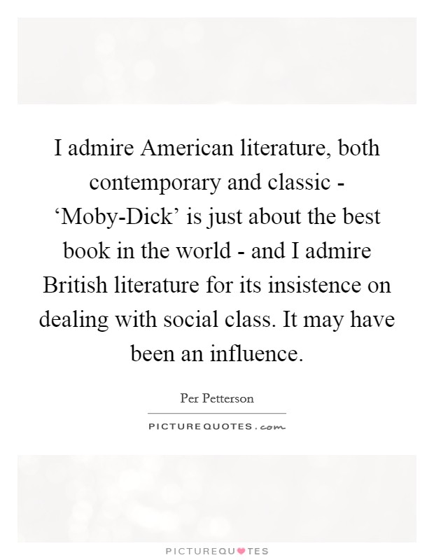I admire American literature, both contemporary and classic - ‘Moby-Dick' is just about the best book in the world - and I admire British literature for its insistence on dealing with social class. It may have been an influence. Picture Quote #1