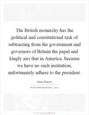 The British monarchy has the political and constitutional task of subtracting from the government and governors of Britain the papal and kingly airs that in America, because we have no such institution, unfortunately adhere to the president Picture Quote #1