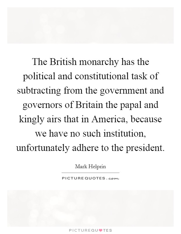 The British monarchy has the political and constitutional task of subtracting from the government and governors of Britain the papal and kingly airs that in America, because we have no such institution, unfortunately adhere to the president. Picture Quote #1