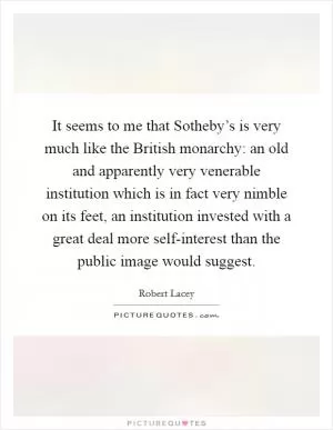 It seems to me that Sotheby’s is very much like the British monarchy: an old and apparently very venerable institution which is in fact very nimble on its feet, an institution invested with a great deal more self-interest than the public image would suggest Picture Quote #1