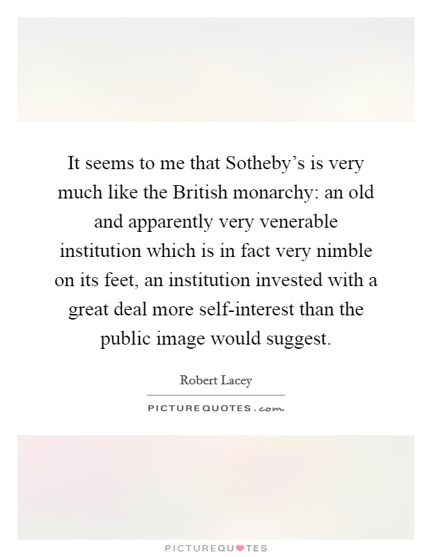 It seems to me that Sotheby's is very much like the British monarchy: an old and apparently very venerable institution which is in fact very nimble on its feet, an institution invested with a great deal more self-interest than the public image would suggest. Picture Quote #1