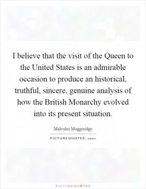 I believe that the visit of the Queen to the United States is an admirable occasion to produce an historical, truthful, sincere, genuine analysis of how the British Monarchy evolved into its present situation Picture Quote #1