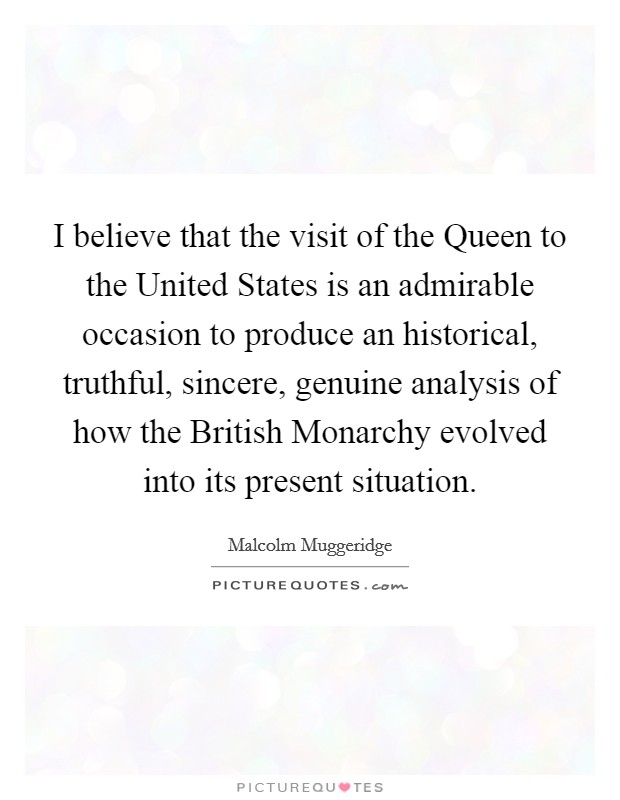 I believe that the visit of the Queen to the United States is an admirable occasion to produce an historical, truthful, sincere, genuine analysis of how the British Monarchy evolved into its present situation. Picture Quote #1