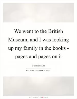We went to the British Museum, and I was looking up my family in the books - pages and pages on it Picture Quote #1