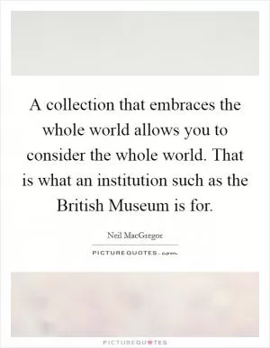 A collection that embraces the whole world allows you to consider the whole world. That is what an institution such as the British Museum is for Picture Quote #1