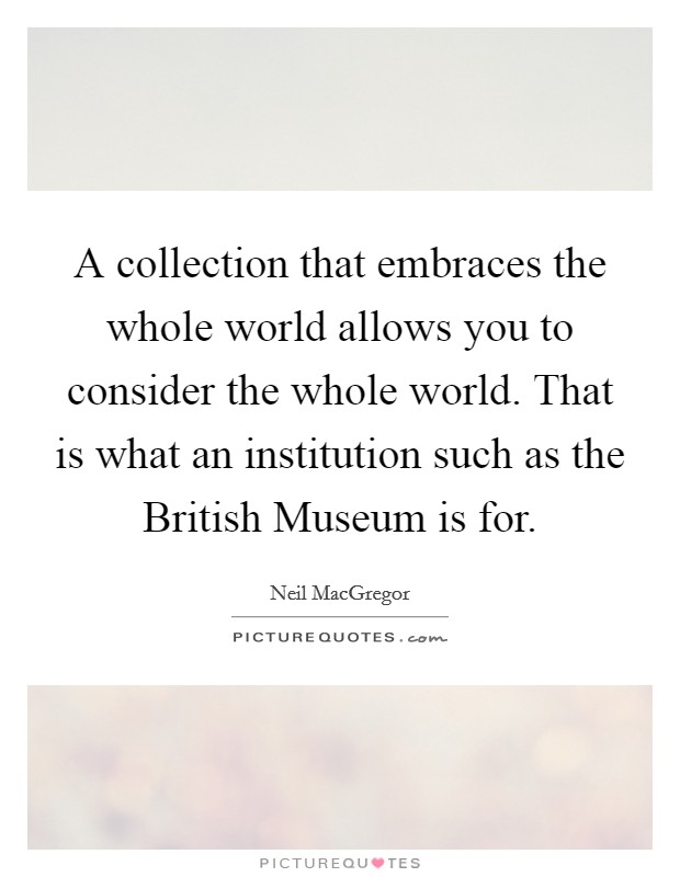 A collection that embraces the whole world allows you to consider the whole world. That is what an institution such as the British Museum is for. Picture Quote #1