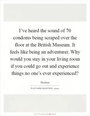 I’ve heard the sound of 70 condoms being scraped over the floor at the British Museum. It feels like being an adventurer. Why would you stay in your living room if you could go out and experience things no one’s ever experienced? Picture Quote #1
