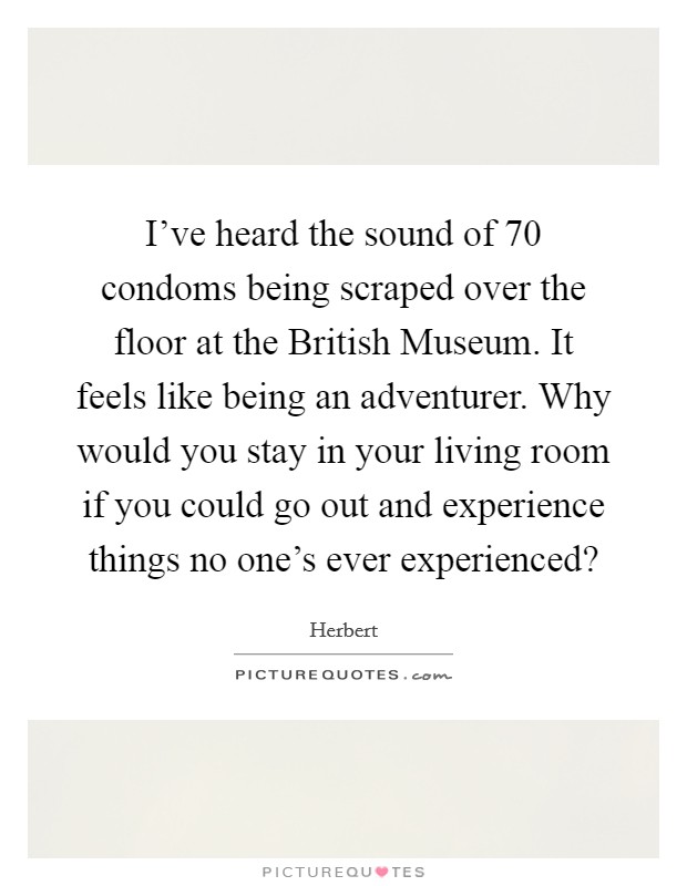 I've heard the sound of 70 condoms being scraped over the floor at the British Museum. It feels like being an adventurer. Why would you stay in your living room if you could go out and experience things no one's ever experienced? Picture Quote #1