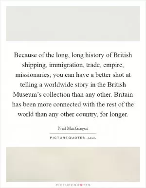 Because of the long, long history of British shipping, immigration, trade, empire, missionaries, you can have a better shot at telling a worldwide story in the British Museum’s collection than any other. Britain has been more connected with the rest of the world than any other country, for longer Picture Quote #1