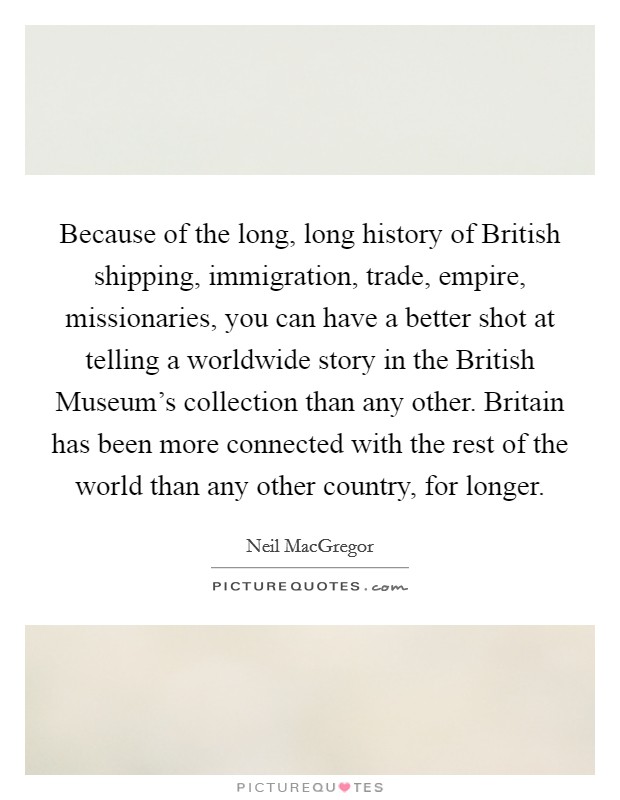 Because of the long, long history of British shipping, immigration, trade, empire, missionaries, you can have a better shot at telling a worldwide story in the British Museum's collection than any other. Britain has been more connected with the rest of the world than any other country, for longer. Picture Quote #1