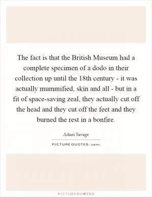 The fact is that the British Museum had a complete specimen of a dodo in their collection up until the 18th century - it was actually mummified, skin and all - but in a fit of space-saving zeal, they actually cut off the head and they cut off the feet and they burned the rest in a bonfire Picture Quote #1