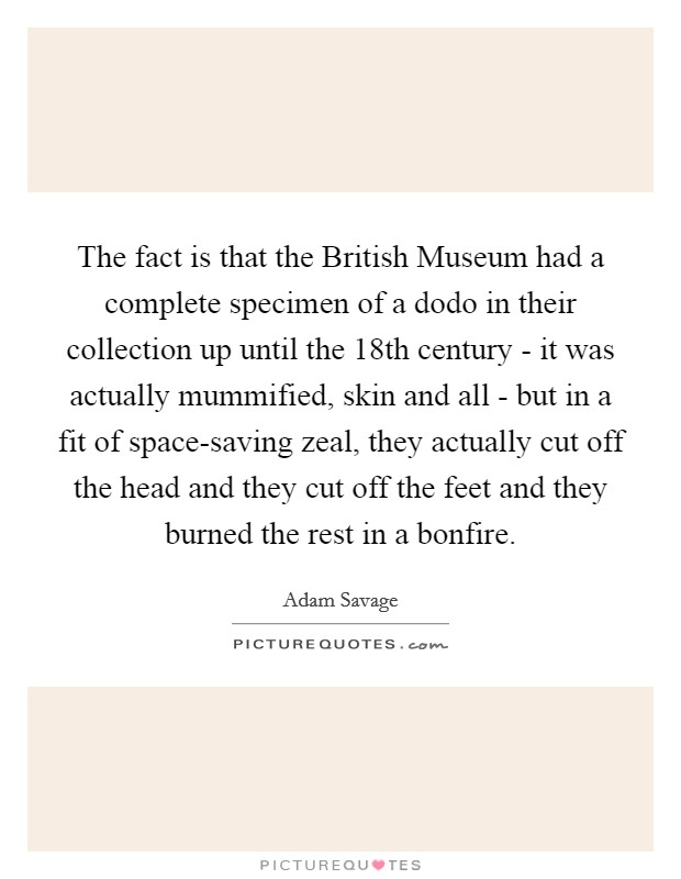 The fact is that the British Museum had a complete specimen of a dodo in their collection up until the 18th century - it was actually mummified, skin and all - but in a fit of space-saving zeal, they actually cut off the head and they cut off the feet and they burned the rest in a bonfire. Picture Quote #1