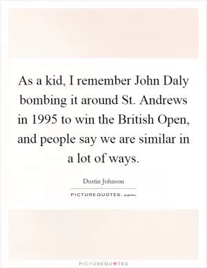 As a kid, I remember John Daly bombing it around St. Andrews in 1995 to win the British Open, and people say we are similar in a lot of ways Picture Quote #1