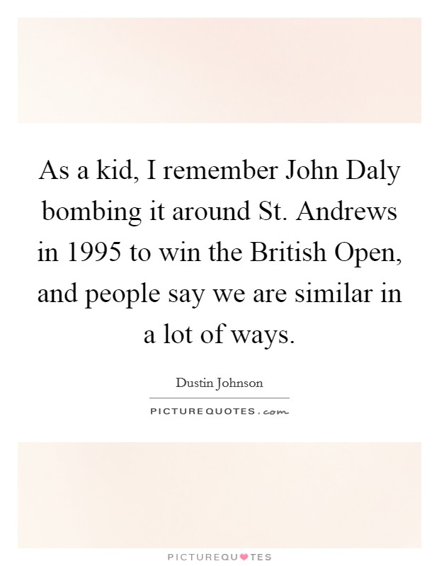 As a kid, I remember John Daly bombing it around St. Andrews in 1995 to win the British Open, and people say we are similar in a lot of ways. Picture Quote #1