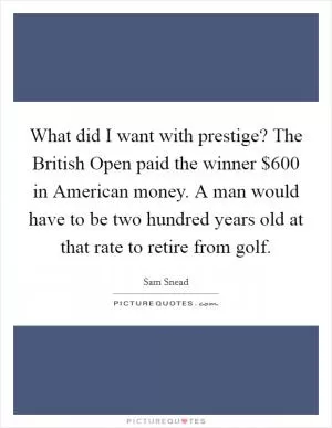 What did I want with prestige? The British Open paid the winner $600 in American money. A man would have to be two hundred years old at that rate to retire from golf Picture Quote #1
