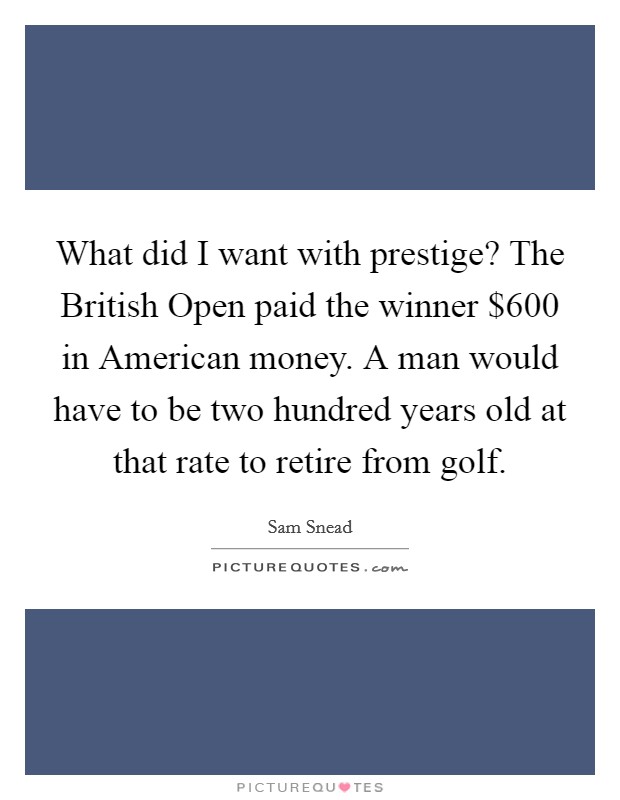 What did I want with prestige? The British Open paid the winner $600 in American money. A man would have to be two hundred years old at that rate to retire from golf. Picture Quote #1