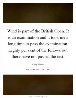 Wind is part of the British Open. It is an examination and it took me a long time to pass the examination. Eighty per cent of the fellows out there have not passed the test Picture Quote #1