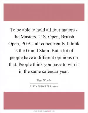 To be able to hold all four majors - the Masters, U.S. Open, British Open, PGA - all concurrently I think is the Grand Slam. But a lot of people have a different opinions on that. People think you have to win it in the same calendar year Picture Quote #1