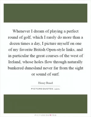 Whenever I dream of playing a perfect round of golf, which I rarely do more than a dozen times a day, I picture myself on one of my favorite British Open-style links, and in particular the great courses of the west of Ireland, whose holes flow through naturally bunkered dunesland never far from the sight or sound of surf Picture Quote #1
