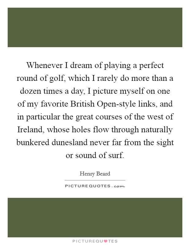 Whenever I dream of playing a perfect round of golf, which I rarely do more than a dozen times a day, I picture myself on one of my favorite British Open-style links, and in particular the great courses of the west of Ireland, whose holes flow through naturally bunkered dunesland never far from the sight or sound of surf. Picture Quote #1