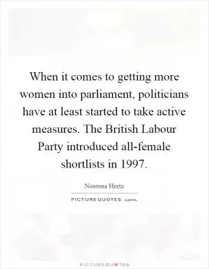 When it comes to getting more women into parliament, politicians have at least started to take active measures. The British Labour Party introduced all-female shortlists in 1997 Picture Quote #1