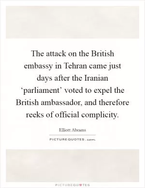 The attack on the British embassy in Tehran came just days after the Iranian ‘parliament’ voted to expel the British ambassador, and therefore reeks of official complicity Picture Quote #1