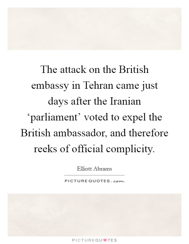 The attack on the British embassy in Tehran came just days after the Iranian ‘parliament' voted to expel the British ambassador, and therefore reeks of official complicity. Picture Quote #1