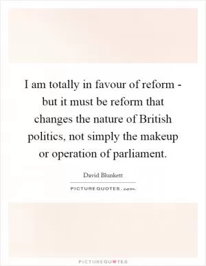 I am totally in favour of reform - but it must be reform that changes the nature of British politics, not simply the makeup or operation of parliament Picture Quote #1