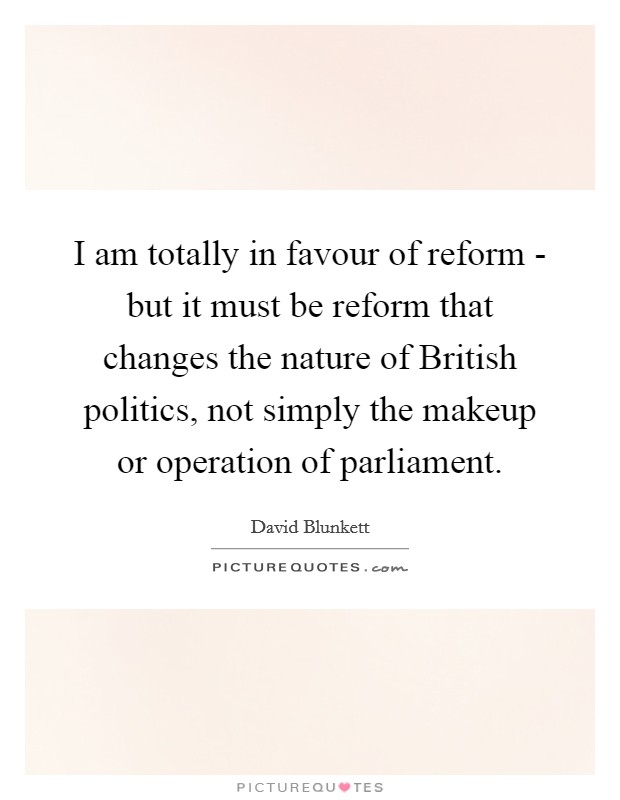 I am totally in favour of reform - but it must be reform that changes the nature of British politics, not simply the makeup or operation of parliament. Picture Quote #1