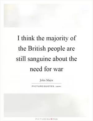I think the majority of the British people are still sanguine about the need for war Picture Quote #1