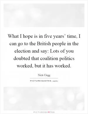 What I hope is in five years’ time, I can go to the British people in the election and say: Lots of you doubted that coalition politics worked, but it has worked Picture Quote #1