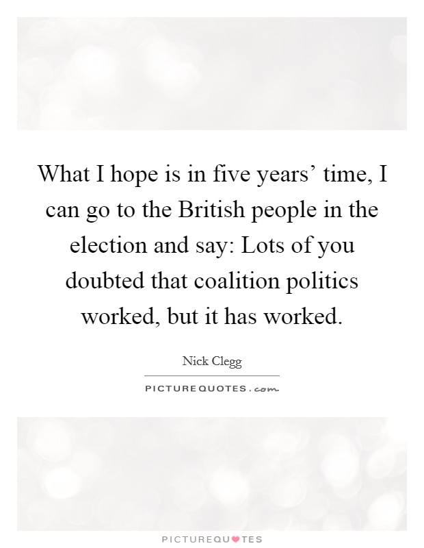 What I hope is in five years' time, I can go to the British people in the election and say: Lots of you doubted that coalition politics worked, but it has worked. Picture Quote #1