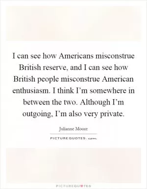 I can see how Americans misconstrue British reserve, and I can see how British people misconstrue American enthusiasm. I think I’m somewhere in between the two. Although I’m outgoing, I’m also very private Picture Quote #1