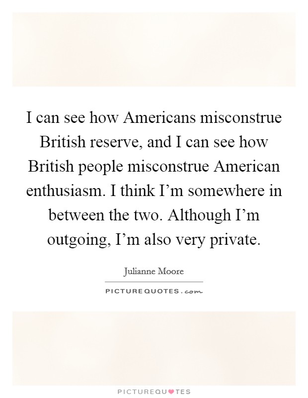 I can see how Americans misconstrue British reserve, and I can see how British people misconstrue American enthusiasm. I think I'm somewhere in between the two. Although I'm outgoing, I'm also very private. Picture Quote #1