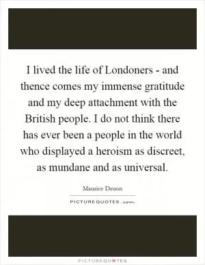 I lived the life of Londoners - and thence comes my immense gratitude and my deep attachment with the British people. I do not think there has ever been a people in the world who displayed a heroism as discreet, as mundane and as universal Picture Quote #1
