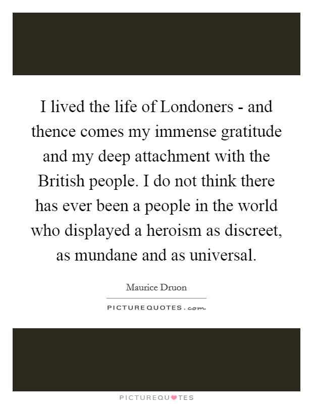 I lived the life of Londoners - and thence comes my immense gratitude and my deep attachment with the British people. I do not think there has ever been a people in the world who displayed a heroism as discreet, as mundane and as universal. Picture Quote #1