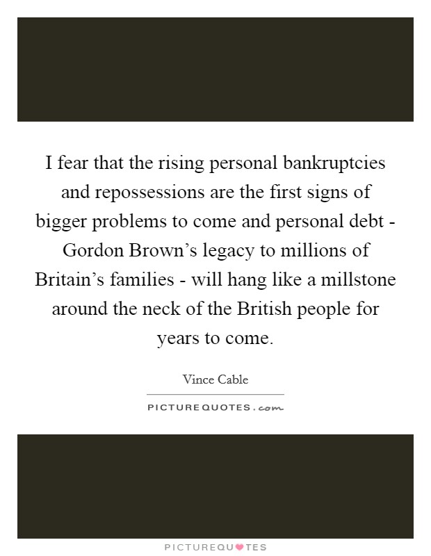 I fear that the rising personal bankruptcies and repossessions are the first signs of bigger problems to come and personal debt - Gordon Brown's legacy to millions of Britain's families - will hang like a millstone around the neck of the British people for years to come. Picture Quote #1