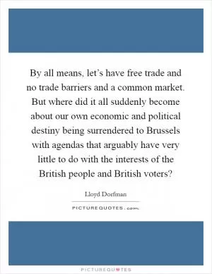 By all means, let’s have free trade and no trade barriers and a common market. But where did it all suddenly become about our own economic and political destiny being surrendered to Brussels with agendas that arguably have very little to do with the interests of the British people and British voters? Picture Quote #1