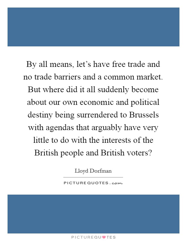 By all means, let's have free trade and no trade barriers and a common market. But where did it all suddenly become about our own economic and political destiny being surrendered to Brussels with agendas that arguably have very little to do with the interests of the British people and British voters? Picture Quote #1