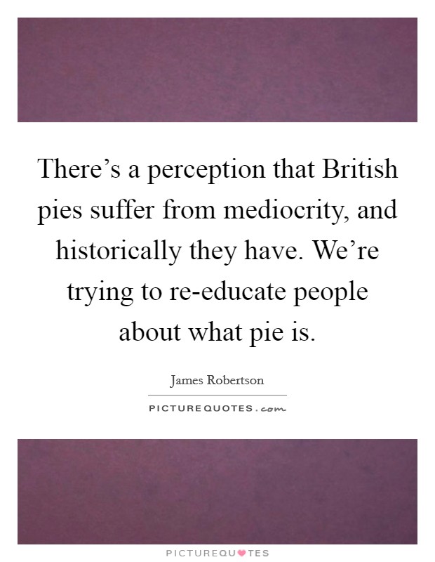 There's a perception that British pies suffer from mediocrity, and historically they have. We're trying to re-educate people about what pie is. Picture Quote #1