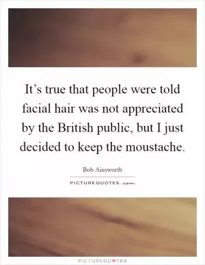 It’s true that people were told facial hair was not appreciated by the British public, but I just decided to keep the moustache Picture Quote #1