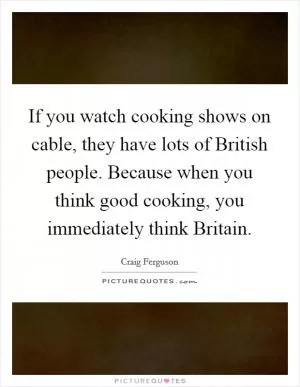 If you watch cooking shows on cable, they have lots of British people. Because when you think good cooking, you immediately think Britain Picture Quote #1