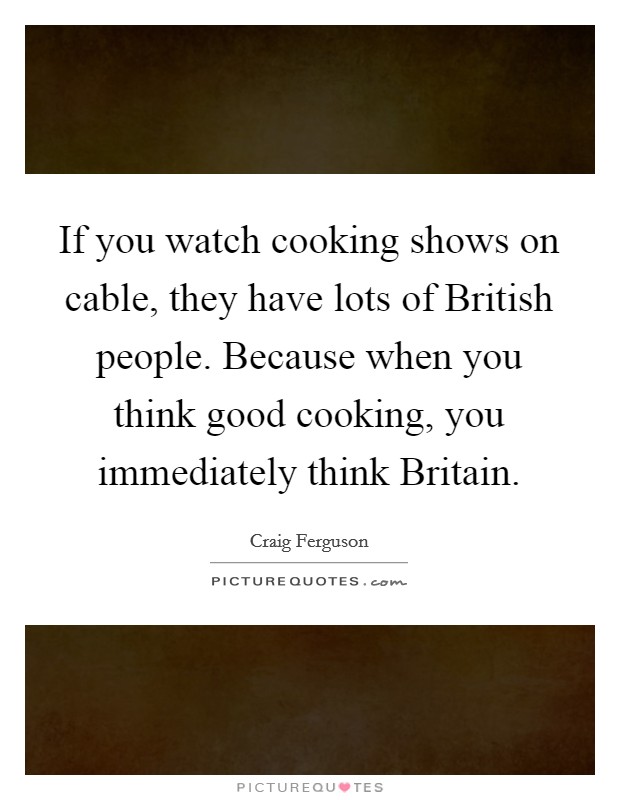 If you watch cooking shows on cable, they have lots of British people. Because when you think good cooking, you immediately think Britain. Picture Quote #1