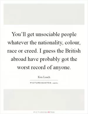 You’ll get unsociable people whatever the nationality, colour, race or creed. I guess the British abroad have probably got the worst record of anyone Picture Quote #1