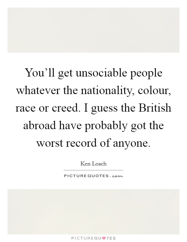 You'll get unsociable people whatever the nationality, colour, race or creed. I guess the British abroad have probably got the worst record of anyone. Picture Quote #1