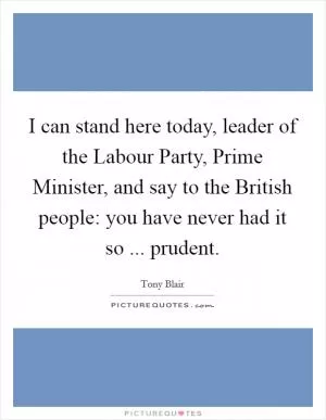 I can stand here today, leader of the Labour Party, Prime Minister, and say to the British people: you have never had it so ... prudent Picture Quote #1