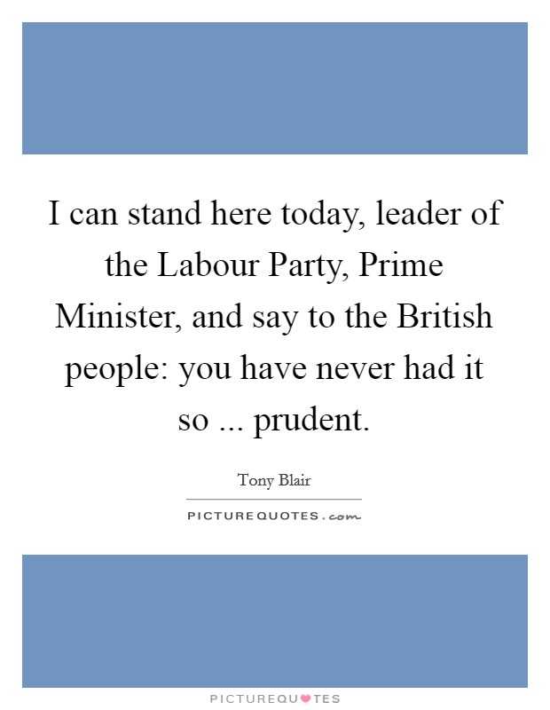 I can stand here today, leader of the Labour Party, Prime Minister, and say to the British people: you have never had it so ... prudent. Picture Quote #1