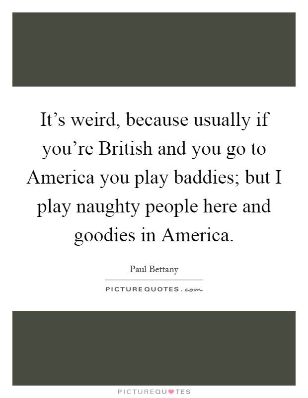 It's weird, because usually if you're British and you go to America you play baddies; but I play naughty people here and goodies in America. Picture Quote #1