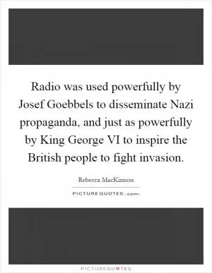 Radio was used powerfully by Josef Goebbels to disseminate Nazi propaganda, and just as powerfully by King George VI to inspire the British people to fight invasion Picture Quote #1